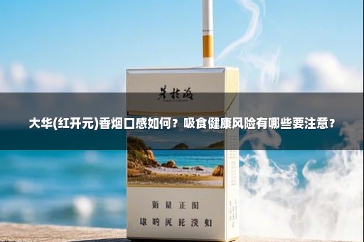 大华(红开元)香烟口感如何？吸食健康风险有哪些要注意？